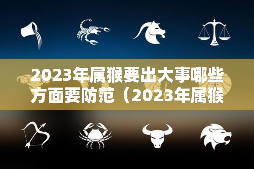 2023年属猴要出大事哪些方面要防范（2023年属猴的人）