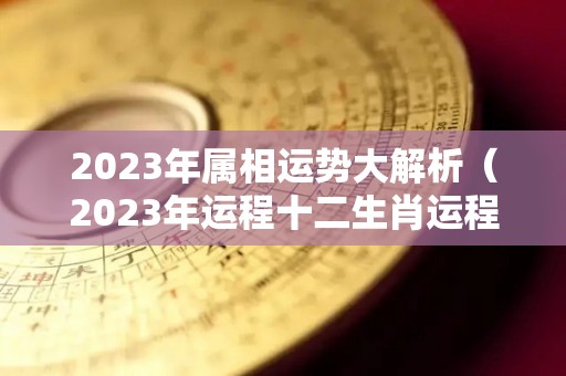 2023年属相运势大解析（2023年运程十二生肖运程属）