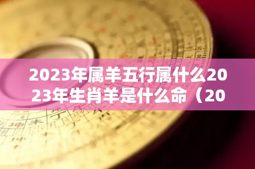 2023年属羊五行属什么2023年生肖羊是什么命（2023年属羊的运气和注意点什么）