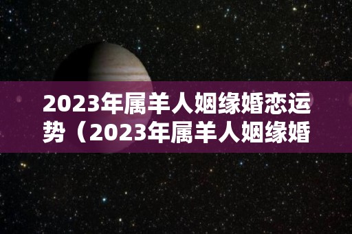 2023年属羊人姻缘婚恋运势（2023年属羊人姻缘婚恋运势怎样）