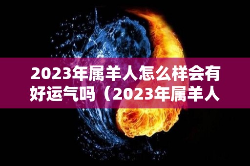 2023年属羊人怎么样会有好运气吗（2023年属羊人怎么样会有好运气吗女）