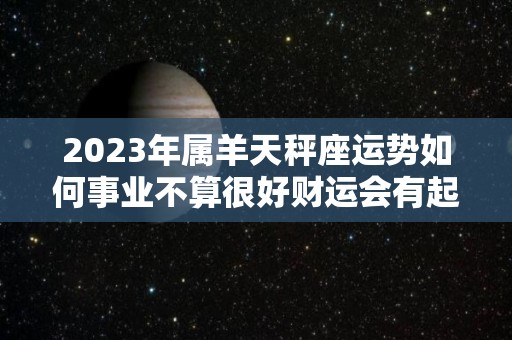 2023年属羊天秤座运势如何事业不算很好财运会有起伏（2022年属羊天秤座运势）