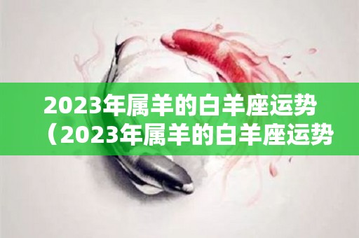 2023年属羊的白羊座运势（2023年属羊的白羊座运势及运程）