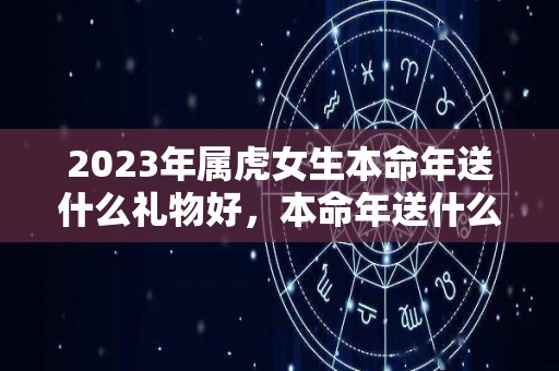 2023年属虎女生本命年送什么礼物好，本命年送什么转运饰品（虎女本命年要佩戴什么）