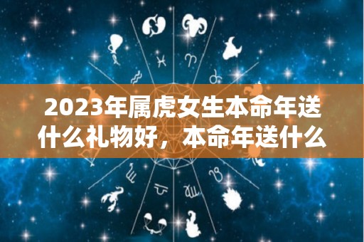 2023年属虎女生本命年送什么礼物好，本命年送什么转运饰品（2022年属虎女本命年佩戴什么好）