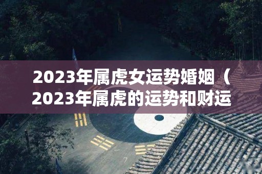 2023年属虎女运势婚姻（2023年属虎的运势和财运每月运势）