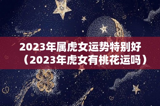 2023年属虎女运势特别好（2023年虎女有桃花运吗）