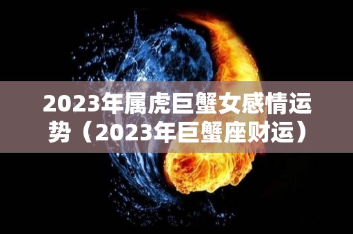 2023年属虎巨蟹女感情运势（2023年巨蟹座财运）