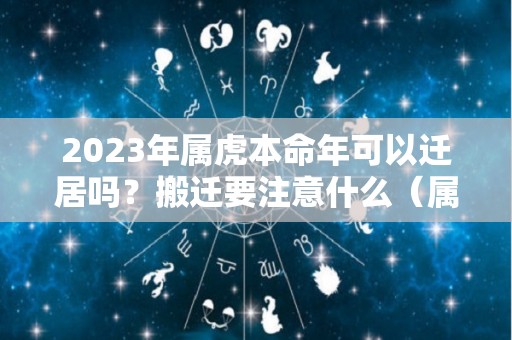 2023年属虎本命年可以迁居吗？搬迁要注意什么（属虎本命年可以装修房子吗）