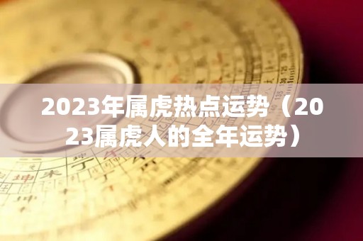 2023年属虎热点运势（2023属虎人的全年运势）