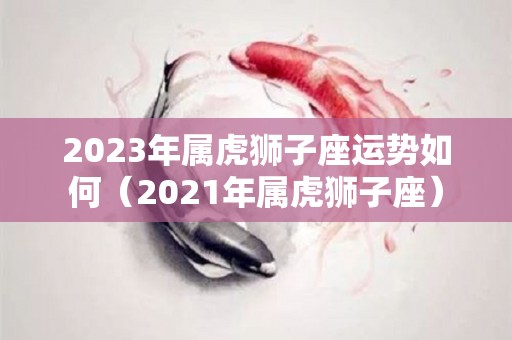 2023年属虎狮子座运势如何（2021年属虎狮子座）