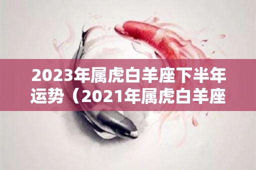 2023年属虎白羊座下半年运势（2021年属虎白羊座下半年运势）