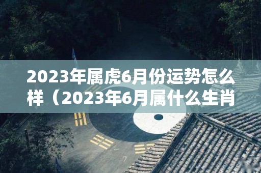 2023年属虎6月份运势怎么样（2023年6月属什么生肖）