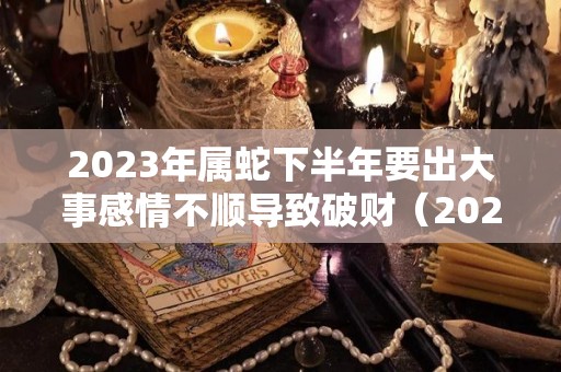 2023年属蛇下半年要出大事感情不顺导致破财（2023年属蛇人的运势如何）