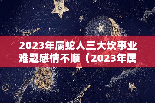 2023年属蛇人三大坎事业难题感情不顺（2023年属蛇人全年运势）