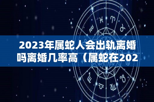 2023年属蛇人会出轨离婚吗离婚几率高（属蛇在2023年结婚好还是不好）