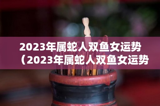 2023年属蛇人双鱼女运势（2023年属蛇人双鱼女运势如何）