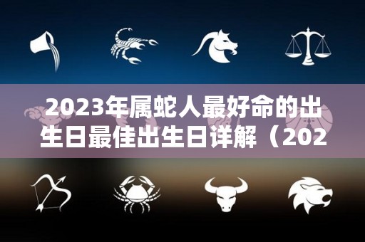 2023年属蛇人最好命的出生日最佳出生日详解（2023年属蛇的好吗）