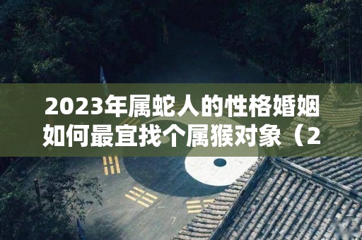 2023年属蛇人的性格婚姻如何最宜找个属猴对象（2023年属蛇的可以结婚吗）