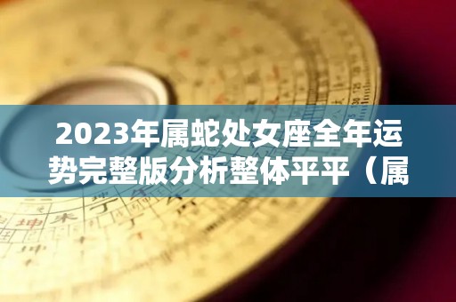 2023年属蛇处女座全年运势完整版分析整体平平（属蛇处女座2020年下半年运势）