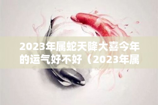 2023年属蛇天降大喜今年的运气好不好（2023年属蛇人全年运势如何）