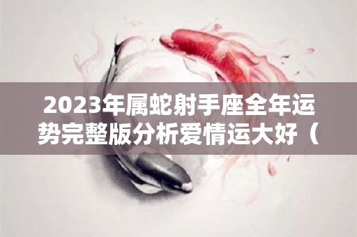 2023年属蛇射手座全年运势完整版分析爱情运大好（属蛇射手座2021年下半年运势）