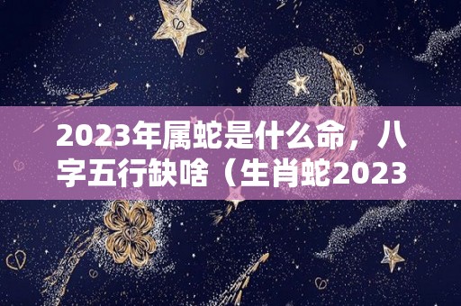 2023年属蛇是什么命，八字五行缺啥（生肖蛇2023年）