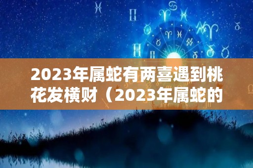 2023年属蛇有两喜遇到桃花发横财（2023年属蛇的运势如何）