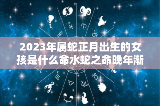 2023年属蛇正月出生的女孩是什么命水蛇之命晚年渐入佳境（属蛇正月生的女孩命运）