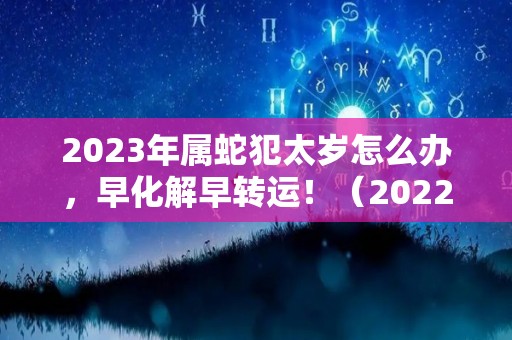 2023年属蛇犯太岁怎么办，早化解早转运！（2022属蛇犯太岁害太岁）