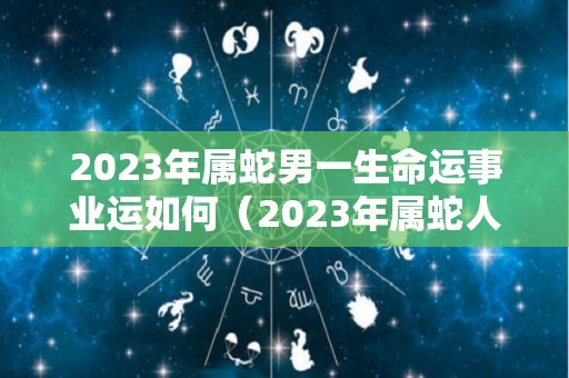 2023年属蛇男一生命运事业运如何（2023年属蛇人命运）