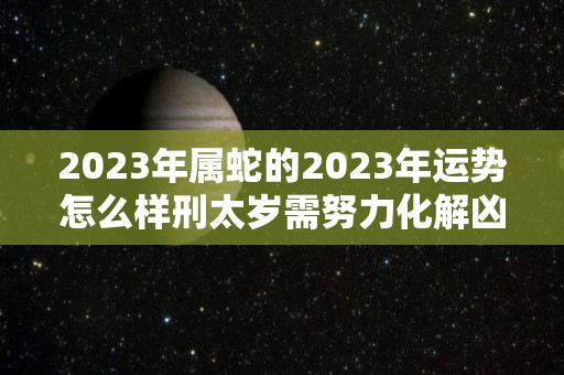 2023年属蛇的2023年运势怎么样刑太岁需努力化解凶星（2023年属蛇人的全年）