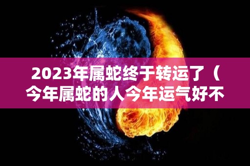 2023年属蛇终于转运了（今年属蛇的人今年运气好不好）