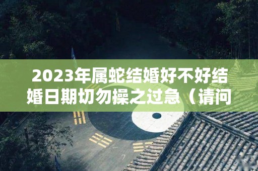 2023年属蛇结婚好不好结婚日期切勿操之过急（请问2023年属蛇的是什么命人）