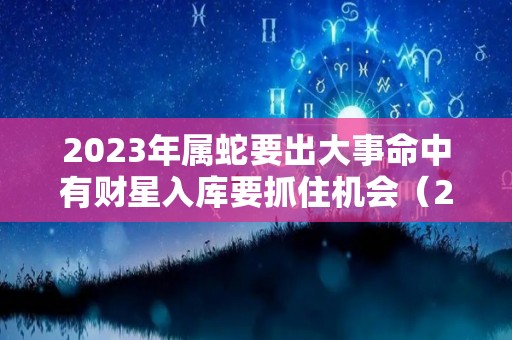 2023年属蛇要出大事命中有财星入库要抓住机会（2023年属蛇的运势）