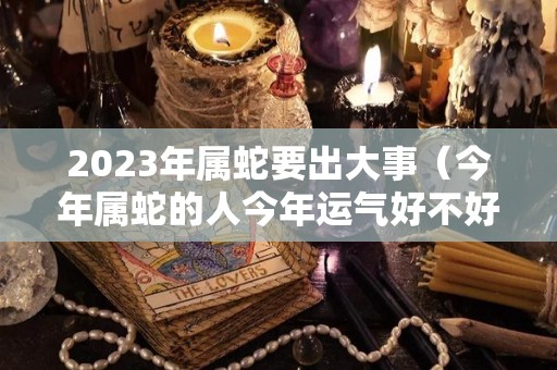 2023年属蛇要出大事（今年属蛇的人今年运气好不好）