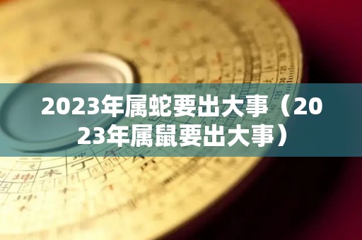 2023年属蛇要出大事（2023年属鼠要出大事）