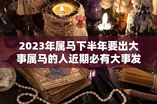 2023年属马下半年要出大事属马的人近期必有大事发生（2023年 属马）