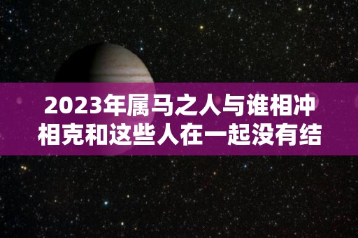 2023年属马之人与谁相冲相克和这些人在一起没有结果（2023年生肖马的）