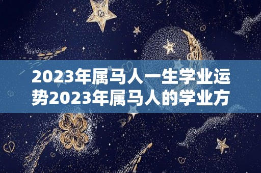 2023年属马人一生学业运势2023年属马人的学业方位详解的简单介绍