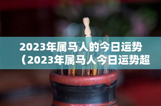 2023年属马人的今日运势（2023年属马人今日运势超准）