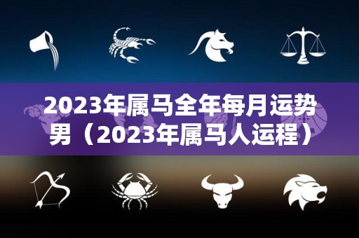 2023年属马全年每月运势男（2023年属马人运程）