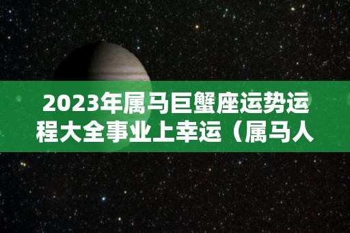 2023年属马巨蟹座运势运程大全事业上幸运（属马人巨蟹座2020年运势）