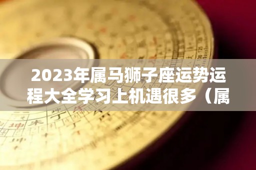 2023年属马狮子座运势运程大全学习上机遇很多（属马狮子座下半年运势）