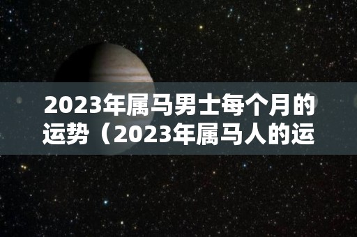 2023年属马男士每个月的运势（2023年属马人的运气怎么样）