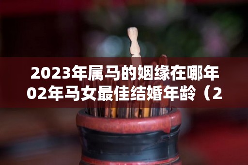 2023年属马的姻缘在哪年02年马女最佳结婚年龄（2023年02属马多大了）