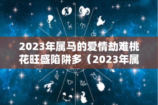 2023年属马的爱情劫难桃花旺盛陷阱多（2023年属马人的全年运势如何）