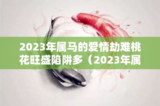 2023年属马的爱情劫难桃花旺盛陷阱多（2023年属马人的感情运势）