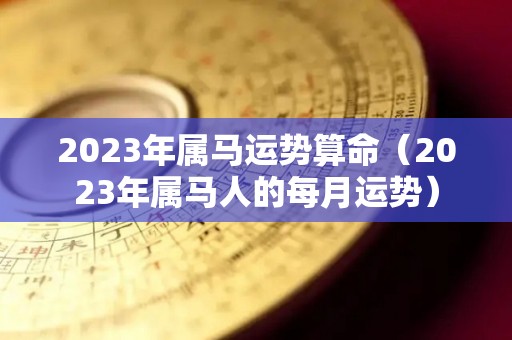 2023年属马运势算命（2023年属马人的每月运势）