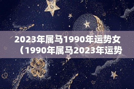 2023年属马1990年运势女（1990年属马2023年运势每月运势）